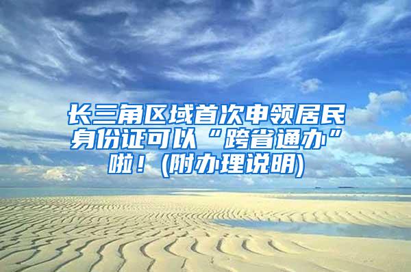 长三角区域首次申领居民身份证可以“跨省通办”啦！(附办理说明)