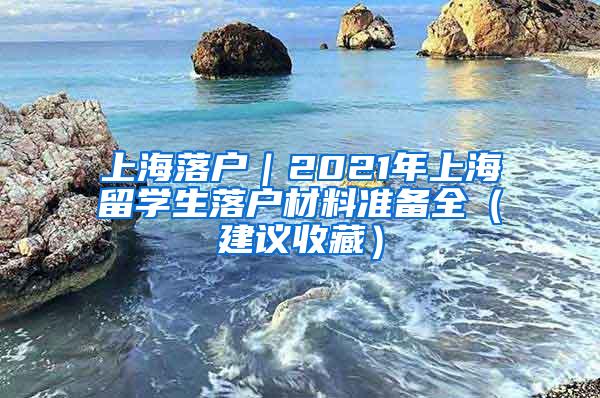 上海落户｜2021年上海留学生落户材料准备全（建议收藏）