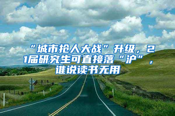 “城市抢人大战”升级，21届研究生可直接落“沪”，谁说读书无用