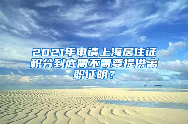 2021年申请上海居住证积分到底需不需要提供离职证明？