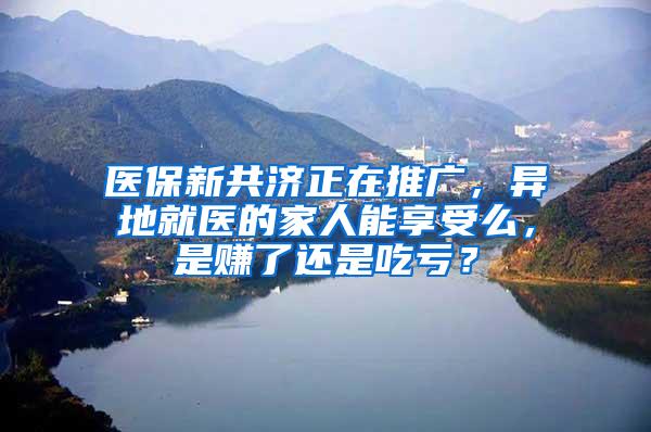 医保新共济正在推广，异地就医的家人能享受么，是赚了还是吃亏？