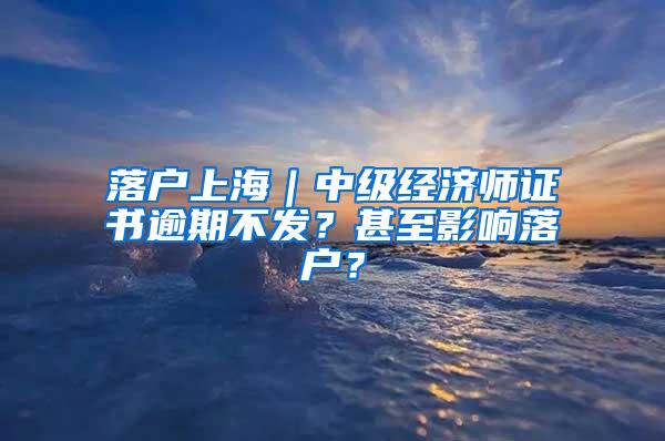 落户上海｜中级经济师证书逾期不发？甚至影响落户？