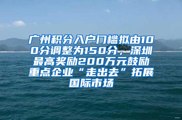 广州积分入户门槛拟由100分调整为150分，深圳最高奖励200万元鼓励重点企业“走出去”拓展国际市场