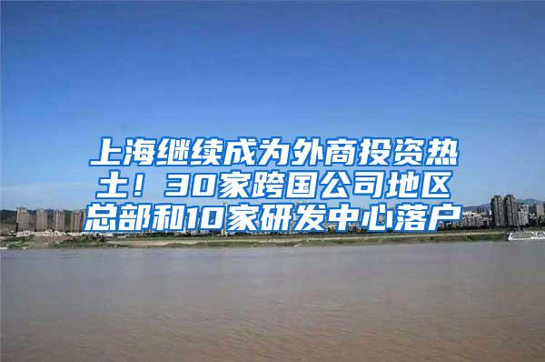 上海继续成为外商投资热土！30家跨国公司地区总部和10家研发中心落户