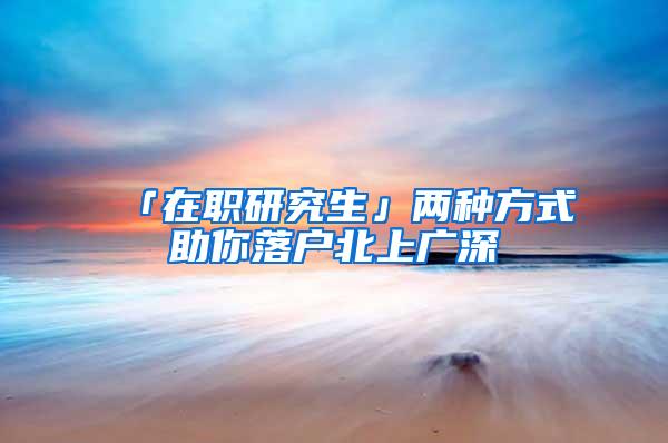 「在职研究生」两种方式助你落户北上广深