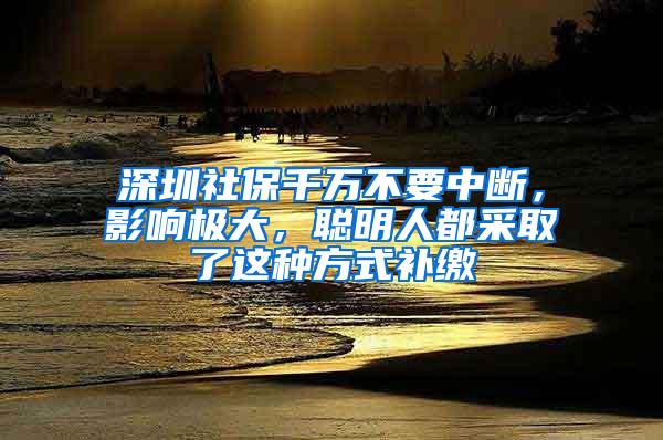 深圳社保千万不要中断，影响极大，聪明人都采取了这种方式补缴