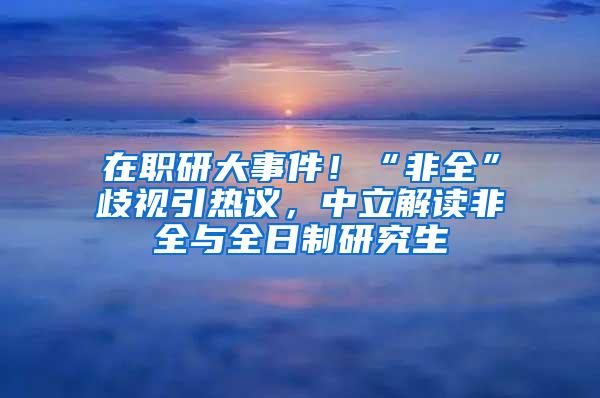 在职研大事件！“非全”歧视引热议，中立解读非全与全日制研究生