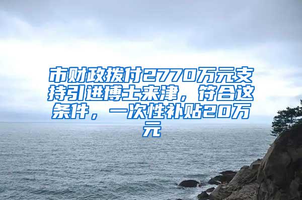 市财政拨付2770万元支持引进博士来津，符合这条件，一次性补贴20万元