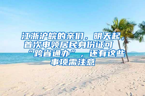 江浙沪皖的亲们，明天起，首次申领居民身份证可“跨省通办”，还有这些事项需注意