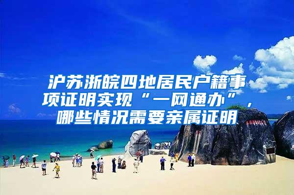 沪苏浙皖四地居民户籍事项证明实现“一网通办”，哪些情况需要亲属证明