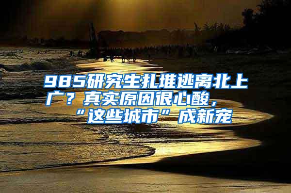 985研究生扎堆逃离北上广？真实原因很心酸，“这些城市”成新宠