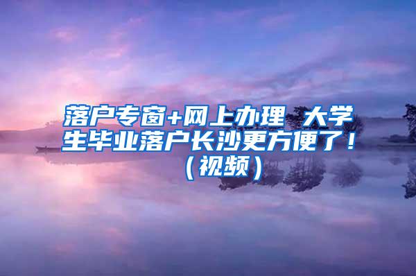 落户专窗+网上办理 大学生毕业落户长沙更方便了！（视频）