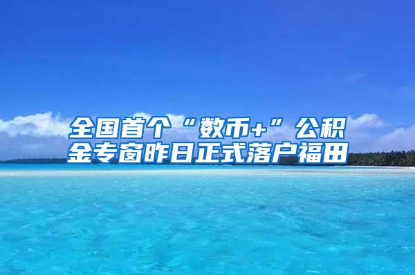 全国首个“数币+”公积金专窗昨日正式落户福田